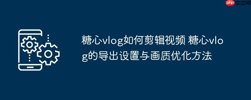 糖心vlog如何剪辑视频 糖心vlog的导出设置与画质优化方法
