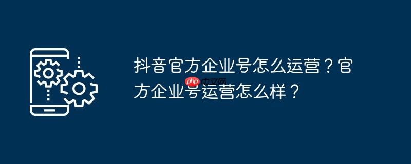 抖音官方企业号怎么运营？官方企业号运营怎么样？