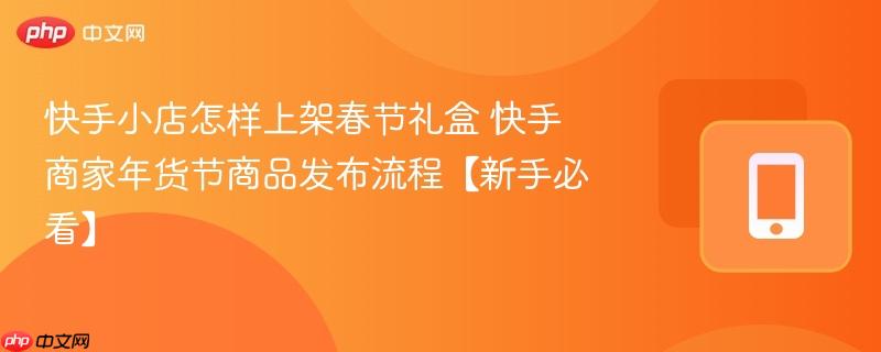 快手小店怎样上架春节礼盒 快手商家年货节商品发布流程【新手必看】