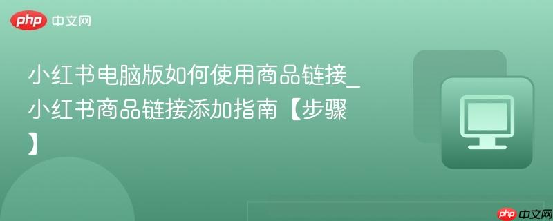 小红书电脑版如何使用商品链接_小红书商品链接添加指南【步骤】