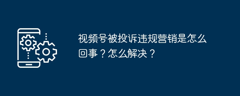 视频号被投诉违规营销是怎么回事？怎么解决？